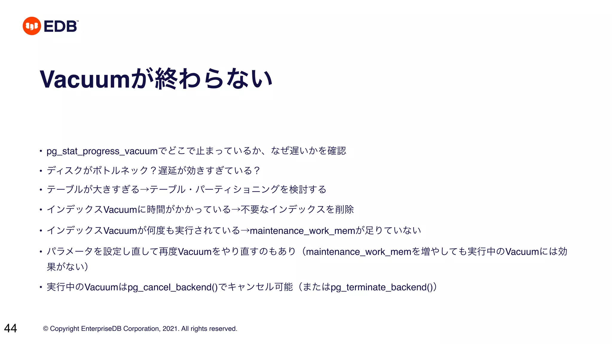 © Copyright EnterpriseDB Corporation, 2021. All rights reserved.
44
Vacuumが終わらない
• pg_stat_progress_vacuumでどこで止まっているか、なぜ遅いかを確認
• ディスクがボトルネック？遅延が効きすぎている？
• テーブルが大きすぎる→テーブル・パーティショニングを検討する
• インデックスVacuumに時間がかかっている→不要なインデックスを削除
• インデックスVacuumが何度も実行されている→maintenance_work_memが足りていない
• パラメータを設定し直して再度Vacuumをやり直すのもあり（maintenance_work_memを増やしても実行中のVacuumには効
果がない）
• 実行中のVacuumはpg_cancel_backend()でキャンセル可能（またはpg_terminate_backend()）
 