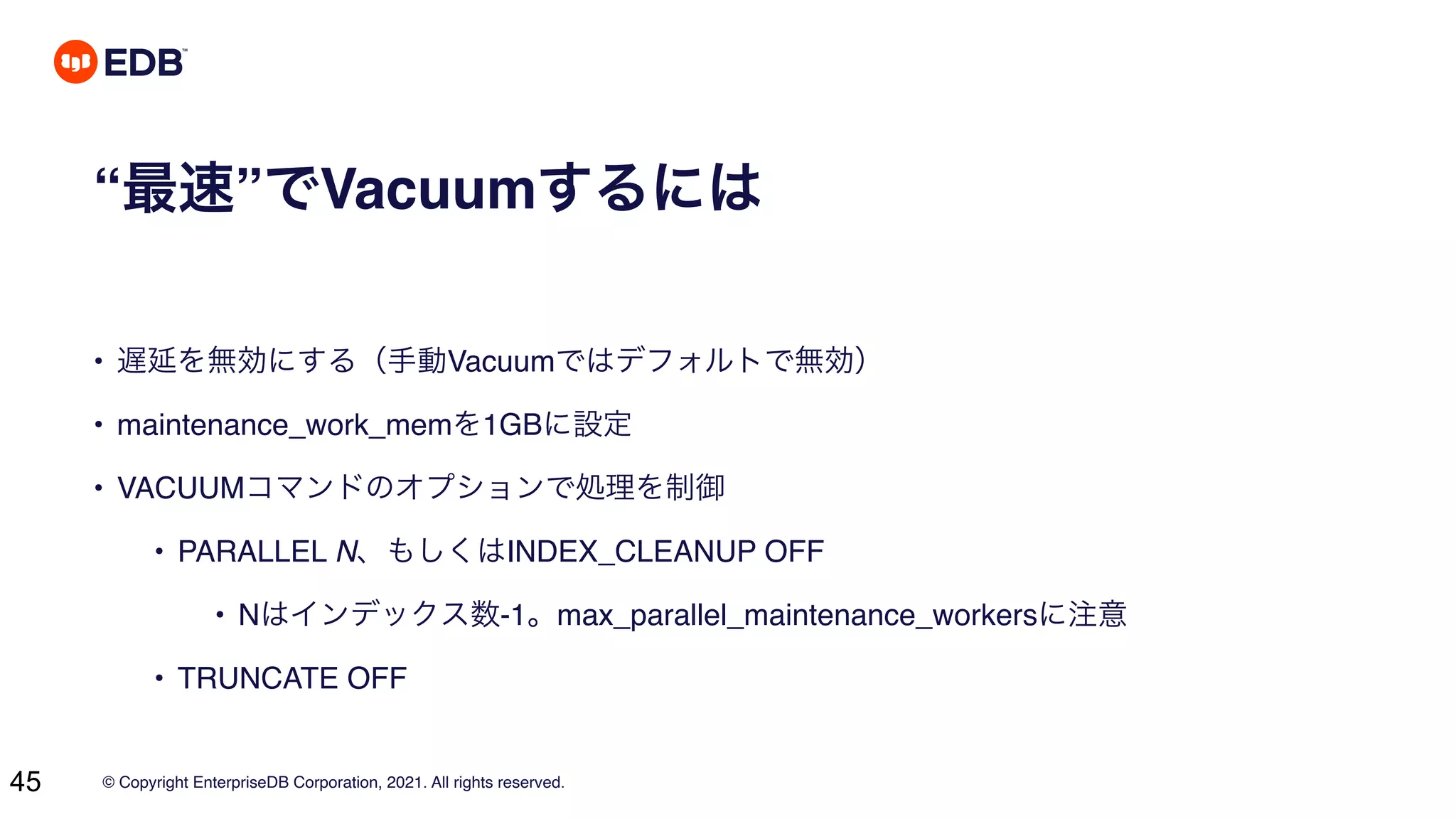 © Copyright EnterpriseDB Corporation, 2021. All rights reserved.
45
“最速”でVacuumするには
• 遅延を無効にする（手動Vacuumではデフォルトで無効）
• maintenance_work_memを1GBに設定
• VACUUMコマンドのオプションで処理を制御
• PARALLEL N、もしくはINDEX_CLEANUP OFF
• Nはインデックス数-1。max_parallel_maintenance_workersに注意
• TRUNCATE OFF
 