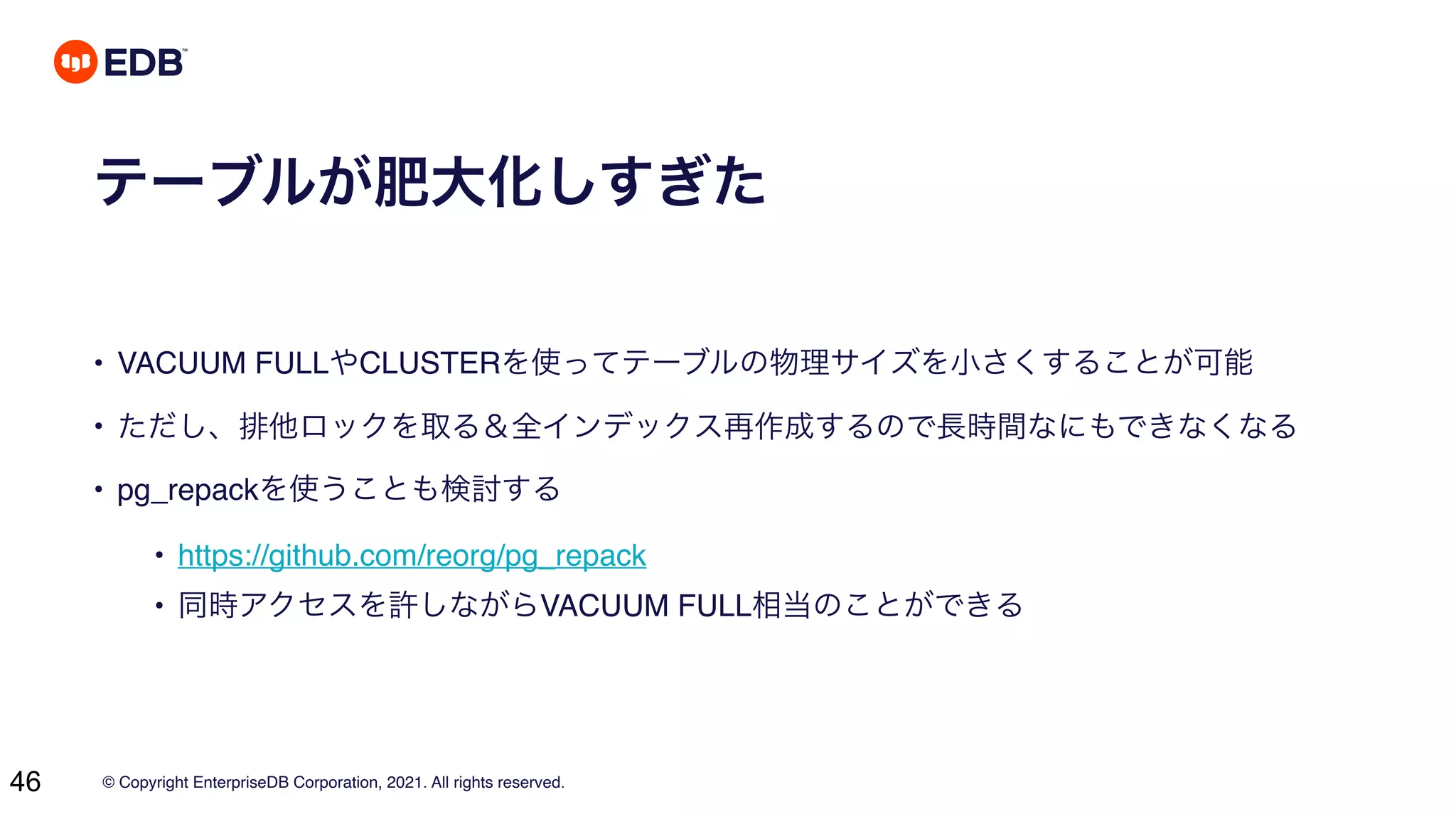 © Copyright EnterpriseDB Corporation, 2021. All rights reserved.
46
テーブルが肥大化しすぎた
• VACUUM FULLやCLUSTERを使ってテーブルの物理サイズを小さくすることが可能
• ただし、排他ロックを取る＆全インデックス再作成するので長時間なにもできなくなる
• pg_repackを使うことも検討する
• https://github.com/reorg/pg_repack
• 同時アクセスを許しながらVACUUM FULL相当のことができる
 
