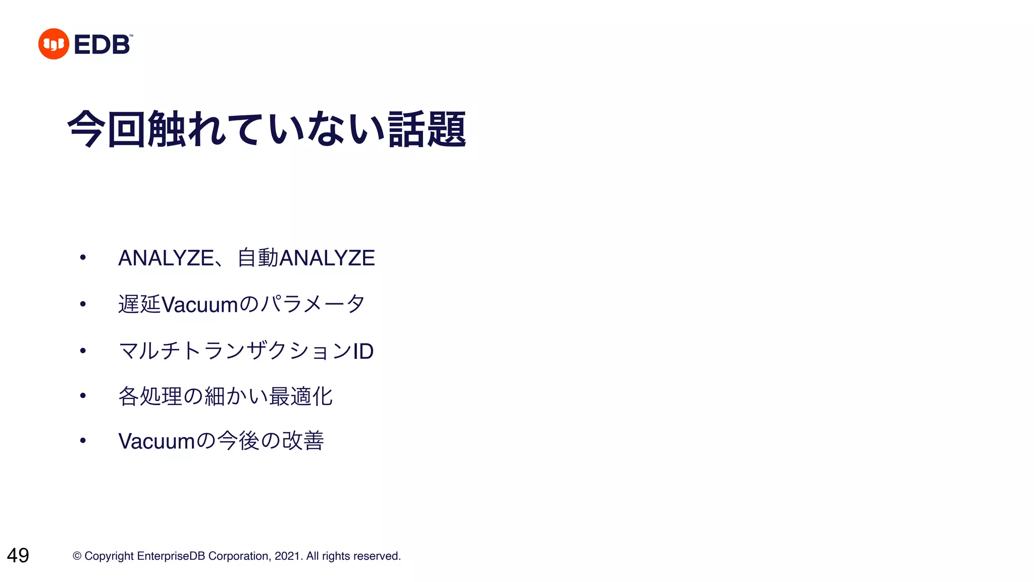 © Copyright EnterpriseDB Corporation, 2021. All rights reserved.
49
今回触れていない話題
• ANALYZE、自動ANALYZE
• 遅延Vacuumのパラメータ
• マルチトランザクションID
• 各処理の細かい最適化
• Vacuumの今後の改善
 