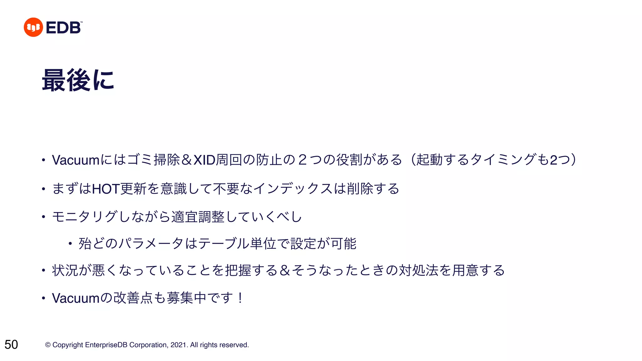 © Copyright EnterpriseDB Corporation, 2021. All rights reserved.
50
最後に
• Vacuumにはゴミ掃除＆XID周回の防止の２つの役割がある（起動するタイミングも2つ）
• まずはHOT更新を意識して不要なインデックスは削除する
• モニタリグしながら適宜調整していくべし
• 殆どのパラメータはテーブル単位で設定が可能
• 状況が悪くなっていることを把握する＆そうなったときの対処法を用意する
• Vacuumの改善点も募集中です！
 