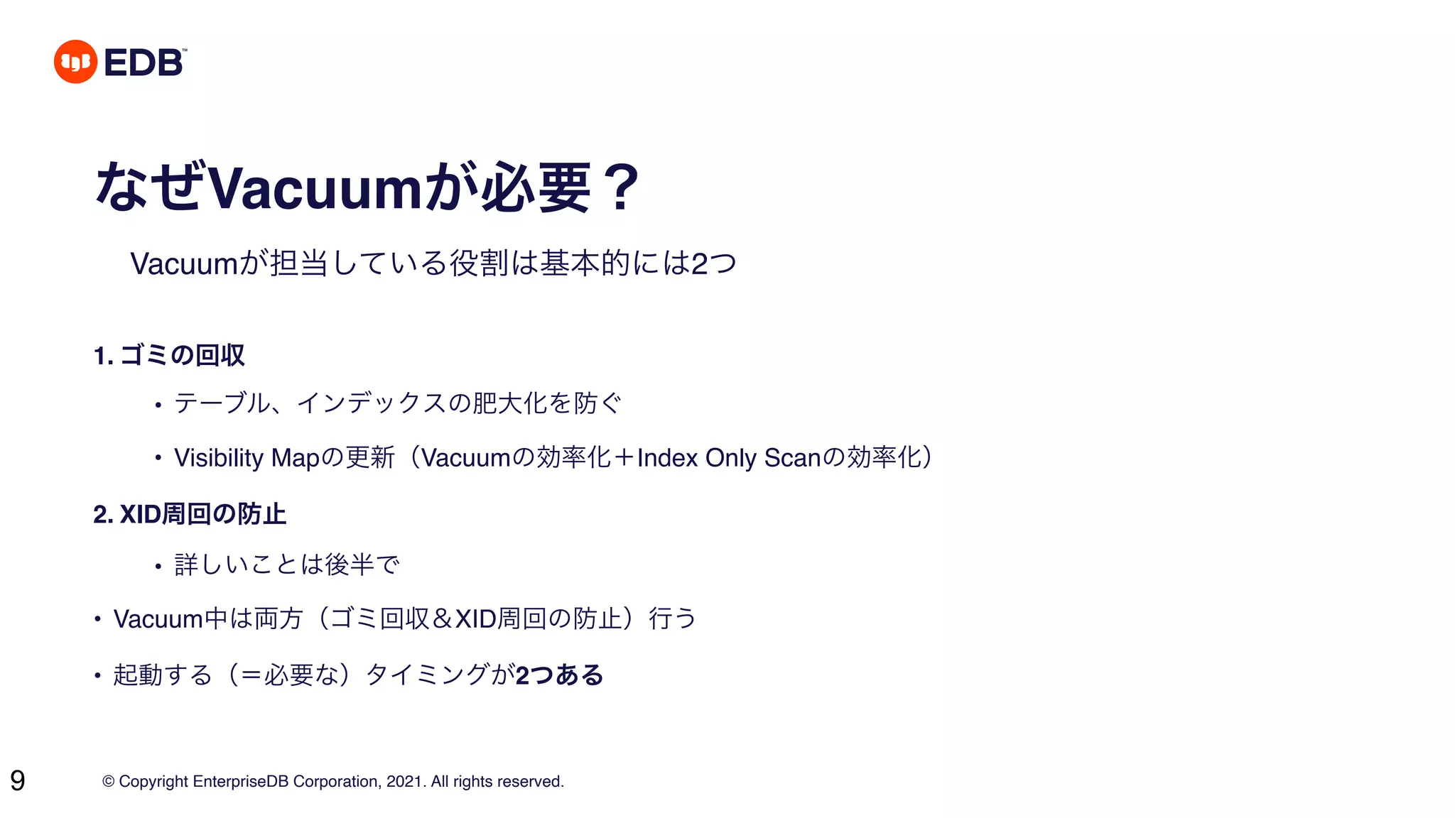 © Copyright EnterpriseDB Corporation, 2021. All rights reserved.
9
なぜVacuumが必要？
Vacuumが担当している役割は基本的には2つ
1. ゴミの回収
• テーブル、インデックスの肥大化を防ぐ
• Visibility Mapの更新（Vacuumの効率化＋Index Only Scanの効率化）
2. XID周回の防止
• 詳しいことは後半で
• Vacuum中は両方（ゴミ回収＆XID周回の防止）行う
• 起動する（＝必要な）タイミングが2つある
 