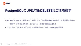 © Copyright EnterpriseDB Corporation, 2021. All rights reserved.
12
PostgreSQLのUPDATE/DELETEはゴミを残す
• UPDATEやDELETEで削除マークを付けたタプルの領域はVacuumしないと再利用できない
• 削除”マーク”なのはまだ他のトランザクションが見る可能性があるため
• ゴミはテーブルにもインデックスにも溜まるのでどちらにもVacuumが必要
 