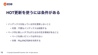 © Copyright EnterpriseDB Corporation, 2021. All rights reserved.
19
HOT更新を使うには条件がある
• インデックスを貼っている列を更新しないこと
• 対策：不要なインデックスは削除する
• ページ内に新しいタプルが入る分の空き領域があること
• ページを跨いだリンクは作れない
• 対策：FILLFACTORを利用する
 