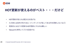 © Copyright EnterpriseDB Corporation, 2021. All rights reserved.
20
HOT更新が使えるのがベスト・・・だけど
• HOT更新が使えれば肥大化を防げる
• ただ使える条件が色々ある（インデックスが貼ってある列を更新しないなど）
• 現実的には全ての更新をHOT更新にするのは難しい
• Vacuumも併用してゴミを回収する
 