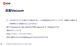 © Copyright EnterpriseDB Corporation, 2021. All rights reserved.
21
自動Vacuum
• テーブル内のゴミタプル数やその割合を元に（＋XID周回防止のタイミングで）自動的に起動する
• 時間帯などで制御することはできない
• 最大でautovacuum_max_workersが同時にVacuumする（Analyzeもする）
• 遅延がかかっている
• FULLじゃない。パラレルじゃない。
• 特別な要件がなければ自動Vacuumに任せるのがおすすめ
 