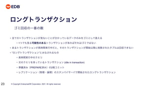 © Copyright EnterpriseDB Corporation, 2021. All rights reserved.
23
ロングトランザクション
ゴミ回収の一番の敵
• 全てのトランザクションが見ないことが分かっているデータのみをゴミとして扱える
• 1つでも見る可能性のあるトランザクションがあればそれはゴミではない
• あるトランザクションが長時間実行中だと、そのトランザクションが開始以降に削除されたタプルは回収できない
• ”ロングトランザクション”とみなされるもの
• 長時間実行中のクエリ
• 次のクエリを待っているトランザクション (idle in transaction)
• 準備済み（PREPARE済み）の2相コミット
• レプリケーション（物理・論理）のスタンバイサーバで開始されたロングトランザクション
 