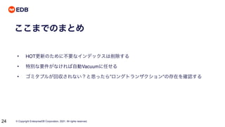 © Copyright EnterpriseDB Corporation, 2021. All rights reserved.
24
ここまでのまとめ
• HOT更新のために不要なインデックスは削除する
• 特別な要件がなければ自動Vacuumに任せる
• ゴミタプルが回収されない？と思ったら”ロングトランザクション”の存在を確認する
 