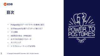 © Copyright EnterpriseDB Corporation, 2021. All rights reserved.
3
目次
• PostgreSQLのアーキテクチャを簡単に紹介
• なぜVacuumが必要？どうやって動くの？
• ゴミ掃除
• XID周回の防止（FREEZE）
• おすすめの設定パラメータ
• モニタリング
• トラブルシューティング＆TIPS
 