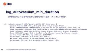 © Copyright EnterpriseDB Corporation, 2021. All rights reserved.
30
log_autovacuum_min_duration
長時間実行した自動Vacuumの活動をログに出す（デフォルト無効）
LOG: automatic vacuum of table "postgres.public.tbl": index scans: 1
pages: 0 removed, 8850 remain, 0 skipped due to pins, 0 skipped frozen
tuples: 1000000 removed, 1000000 remain, 0 are dead but not yet removable, oldest xmin: 737
index scan needed: 4425 pages from table (50.00% of total) had 1000000 dead item identifiers removed
index "tbl_pkey": pages: 5486 in total, 0 newly deleted, 0 currently deleted, 0 reusable
index "tbl_b_idx": pages: 5486 in total, 0 newly deleted, 0 currently deleted, 0 reusable
avg read rate: 7.576 MB/s, avg write rate: 13.567 MB/s
buffer usage: 27981 hits, 5184 misses, 9283 dirtied
WAL usage: 28638 records, 6 full page images, 15077678 bytes
system usage: CPU: user: 2.81 s, system: 0.15 s, elapsed: 5.34 s
 