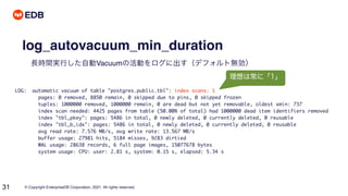 © Copyright EnterpriseDB Corporation, 2021. All rights reserved.
31
log_autovacuum_min_duration
長時間実行した自動Vacuumの活動をログに出す（デフォルト無効）
LOG: automatic vacuum of table "postgres.public.tbl": index scans: 1
pages: 0 removed, 8850 remain, 0 skipped due to pins, 0 skipped frozen
tuples: 1000000 removed, 1000000 remain, 0 are dead but not yet removable, oldest xmin: 737
index scan needed: 4425 pages from table (50.00% of total) had 1000000 dead item identifiers removed
index "tbl_pkey": pages: 5486 in total, 0 newly deleted, 0 currently deleted, 0 reusable
index "tbl_b_idx": pages: 5486 in total, 0 newly deleted, 0 currently deleted, 0 reusable
avg read rate: 7.576 MB/s, avg write rate: 13.567 MB/s
buffer usage: 27981 hits, 5184 misses, 9283 dirtied
WAL usage: 28638 records, 6 full page images, 15077678 bytes
system usage: CPU: user: 2.81 s, system: 0.15 s, elapsed: 5.34 s
理想は常に「1」
 