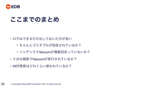 © Copyright EnterpriseDB Corporation, 2021. All rights reserved.
35
ここまでのまとめ
• ログはできるだけ出しておいた方が良い
• ちゃんとゴミタプルが回収されているか？
• インデックスVacuumが複数回走っていないか？
• 十分な頻度でVacuumが実行されているか？
• HOT更新はどれくらい使われているか？
 