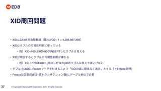 © Copyright EnterpriseDB Corporation, 2021. All rights reserved.
37
XID周回問題
• XIDは32-bit 非負整数値（最大2^32 - 1 = 4,294,967,295）
• XIDはタプルの可視性判断に使っている
• 例）XID=100はXID=90がINSERTしたタプルは見える
• XIDが周回するとタプルの可視性判断が壊れる
• 例）XID＝100はXID＝(周回した後の)90のタプルは見えてはいけない
• タプル(のXIDに)Freezeマークを付けることで「XIDの値に関係なく過去」とする（＝Freeze処理）
• Freezeは定期的(約21億トランザクション毎)にテーブル単位で必要
 