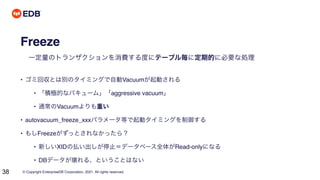 © Copyright EnterpriseDB Corporation, 2021. All rights reserved.
38
Freeze
一定量のトランザクションを消費する度にテーブル毎に定期的に必要な処理
• ゴミ回収とは別のタイミングで自動Vacuumが起動される
• 「積極的なバキューム」「aggressive vacuum」
• 通常のVacuumよりも重い
• autovacuum_freeze_xxxパラメータ等で起動タイミングを制御する
• もしFreezeがずっとされなかったら？
• 新しいXIDの払い出しが停止＝データベース全体がRead-onlyになる
• DBデータが壊れる、ということはない
 