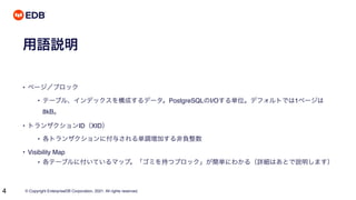 © Copyright EnterpriseDB Corporation, 2021. All rights reserved.
4
用語説明
• ページ／ブロック
• テーブル、インデックスを構成するデータ。PostgreSQLのI/Oする単位。デフォルトでは1ページは
8kB。
• トランザクションID（XID）
• 各トランザクションに付与される単調増加する非負整数
• Visibility Map
• 各テーブルに付いているマップ。「ゴミを持つブロック」が簡単にわかる（詳細はあとで説明します）
 
