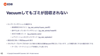 © Copyright EnterpriseDB Corporation, 2021. All rights reserved.
43
Vacuumしてもゴミが回収されない
• ロングトランザクションを確認する
• 長時間実行中のクエリ（pg_stat_activityのquery_start等）
• 途中で止まっているトランザクション（pg_stat_activityのstate等）
• 未完了の2相コミット（pg_prepared_xacts）
• レプリケーションのスタンバイサーバ（pg_stat_replication）
• 原因を取り除いて再度Vacuumを実行
• それでもテーブルサイズが大きくなり続ける場合は自動Vacuumが間に合ってないので、より頻度を高くするか遅延を弱くする
• テーブル・パーティショニングを検討しても良いかも
 