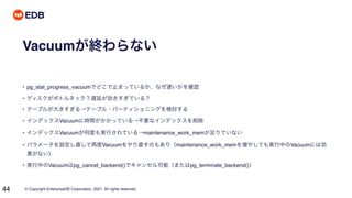 © Copyright EnterpriseDB Corporation, 2021. All rights reserved.
44
Vacuumが終わらない
• pg_stat_progress_vacuumでどこで止まっているか、なぜ遅いかを確認
• ディスクがボトルネック？遅延が効きすぎている？
• テーブルが大きすぎる→テーブル・パーティショニングを検討する
• インデックスVacuumに時間がかかっている→不要なインデックスを削除
• インデックスVacuumが何度も実行されている→maintenance_work_memが足りていない
• パラメータを設定し直して再度Vacuumをやり直すのもあり（maintenance_work_memを増やしても実行中のVacuumには効
果がない）
• 実行中のVacuumはpg_cancel_backend()でキャンセル可能（またはpg_terminate_backend()）
 