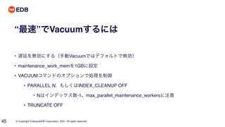 © Copyright EnterpriseDB Corporation, 2021. All rights reserved.
45
“最速”でVacuumするには
• 遅延を無効にする（手動Vacuumではデフォルトで無効）
• maintenance_work_memを1GBに設定
• VACUUMコマンドのオプションで処理を制御
• PARALLEL N、もしくはINDEX_CLEANUP OFF
• Nはインデックス数-1。max_parallel_maintenance_workersに注意
• TRUNCATE OFF
 