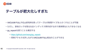 © Copyright EnterpriseDB Corporation, 2021. All rights reserved.
46
テーブルが肥大化しすぎた
• VACUUM FULLやCLUSTERを使ってテーブルの物理サイズを小さくすることが可能
• ただし、排他ロックを取る＆全インデックス再作成するので長時間なにもできなくなる
• pg_repackを使うことも検討する
• https://github.com/reorg/pg_repack
• 同時アクセスを許しながらVACUUM FULL相当のことができる
 