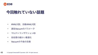 © Copyright EnterpriseDB Corporation, 2021. All rights reserved.
49
今回触れていない話題
• ANALYZE、自動ANALYZE
• 遅延Vacuumのパラメータ
• マルチトランザクションID
• 各処理の細かい最適化
• Vacuumの今後の改善
 