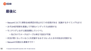 © Copyright EnterpriseDB Corporation, 2021. All rights reserved.
50
最後に
• Vacuumにはゴミ掃除＆XID周回の防止の２つの役割がある（起動するタイミングも2つ）
• まずはHOT更新を意識して不要なインデックスは削除する
• モニタリグしながら適宜調整していくべし
• 殆どのパラメータはテーブル単位で設定が可能
• 状況が悪くなっていることを把握する＆そうなったときの対処法を用意する
• Vacuumの改善点も募集中です！
 