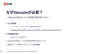 © Copyright EnterpriseDB Corporation, 2021. All rights reserved.
9
なぜVacuumが必要？
Vacuumが担当している役割は基本的には2つ
1. ゴミの回収
• テーブル、インデックスの肥大化を防ぐ
• Visibility Mapの更新（Vacuumの効率化＋Index Only Scanの効率化）
2. XID周回の防止
• 詳しいことは後半で
• Vacuum中は両方（ゴミ回収＆XID周回の防止）行う
• 起動する（＝必要な）タイミングが2つある
 