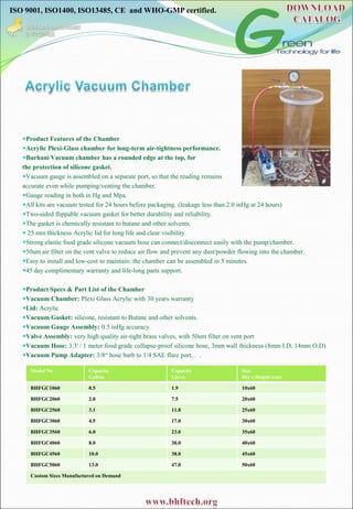 ISO 9001, ISO1400, ISO13485, CE and WHO-GMP certified.
Product Features of the Chamber
Acrylic Plexi-Glass chamber for long-term air-tightness performance.
Burhani Vacuum chamber has a rounded edge at the top, for
the protection of silicone gasket.
Vacuum gauge is assembled on a separate port, so that the reading remains
accurate even while pumping/venting the chamber.
Gauge reading in both in Hg and Mpa.
All kits are vacuum tested for 24 hours before packaging. (leakage less than 2.0 inHg at 24 hours)
Two-sided flippable vacuum gasket for better durability and reliability.
The gasket is chemically resistant to butane and other solvents.
 25 mm thickness Acrylic lid for long life and clear visibility.
Strong elastic food grade silicone vacuum hose can connect/disconnect easily with the pump/chamber.
50um air filter on the vent valve to reduce air flow and prevent any dust/powder flowing into the chamber.
Easy to install and low-cost to maintain: the chamber can be assembled in 5 minutes.
45 day complimentary warranty and life-long parts support.
Product Specs & Part List of the Chamber
Vacuum Chamber: Plexi Glass Acrylic with 30 years warranty
Lid: Acrylic
Vacuum Gasket: silicone, resistant to Butane and other solvents.
Vacuum Gauge Assembly: 0.5 inHg accuracy.
Valve Assembly: very high quality air-tight brass valves, with 50um filter on vent port
Vacuum Hose: 3.3' / 1 meter food grade collapse-proof silicone hose, 3mm wall thickness (8mm I.D, 14mm O.D)
Vacuum Pump Adapter: 3/8“ hose barb to 1/4 SAE flare port. . .
Model No Capacity
Gallon
Capacity
Litres
Size
Dia x Height (cm)
BHFGC1060 0.5 1.9 10x60
BHFGC2060 2.0 7.5 20x60
BHFGC2560 3.1 11.8 25x60
BHFGC3060 4.5 17.0 30x60
BHFGC3560 6.0 23.0 35x60
BHFGC4060 8.0 30.0 40x60
BHFGC4560 10.0 38.0 45x60
BHFGC5060 13.0 47.0 50x60
Custom Sizes Manufactured on Demand
 