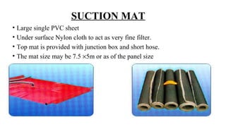 SUCTION MAT
• Large single PVC sheet
• Under surface Nylon cloth to act as very fine filter.
• Top mat is provided with junction box and short hose.
• The mat size may be 7.5 ×5m or as of the panel size
 