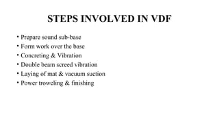 STEPS INVOLVED IN VDF
• Prepare sound sub-base
• Form work over the base
• Concreting & Vibration
• Double beam screed vibration
• Laying of mat & vacuum suction
• Power troweling & finishing
 