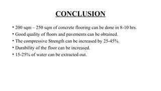 CONCLUSION
• 200 sqm – 250 sqm of concrete flooring can be done in 8-10 hrs.
• Good quality of floors and pavements can be obtained.
• The compressive Strength can be increased by 25-45%.
• Durability of the floor can be increased.
• 15-25% of water can be extracted out.
 