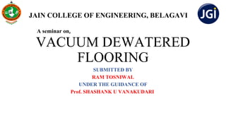 VACUUM DEWATERED
FLOORING
SUBMITTED BY
RAM TOSNIWAL
UNDER THE GUIDANCE OF
Prof. SHASHANK U VANAKUDARI
A seminar on,
JAIN COLLEGE OF ENGINEERING, BELAGAVI
 
