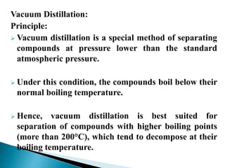 Vacuum Distillation:
Principle:
 Vacuum distillation is a special method of separating
compounds at pressure lower than the standard
atmospheric pressure.
 Under this condition, the compounds boil below their
normal boiling temperature.
 Hence, vacuum distillation is best suited for
separation of compounds with higher boiling points
(more than 200°C), which tend to decompose at their
boiling temperature.
 