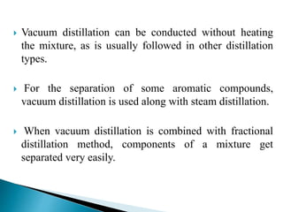 Vacuum distillation can be conducted without heating
the mixture, as is usually followed in other distillation
types.
 For the separation of some aromatic compounds,
vacuum distillation is used along with steam distillation.
 When vacuum distillation is combined with fractional
distillation method, components of a mixture get
separated very easily.
 
