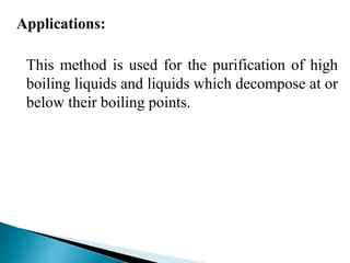 Applications:
This method is used for the purification of high
boiling liquids and liquids which decompose at or
below their boiling points.
 