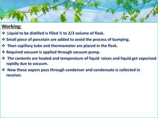 Working:
 Liquid to be distilled is filled ½ to 2/3 volume of flask.
 Small piece of porcelain are added to avoid the process of bumping.
 Then capillary tube and thermometer are placed in the flask.
 Required vacuum is applied through vacuum pump.
 The contents are heated and temperature of liquid raises and liquid get vaporized
rapidly due to vacuum.
 Now these vapors pass through condenser and condensate is collected in
receiver.
 