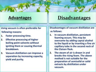 Advantages Disadvantages
Using vacuum is often preferable for
following reasons:
1. Faster processing time.
2. Effective processing of higher
boiling point solvents without
igniting them or causing thermal
breakdown.
3. Vacuum distillation can improve a
separation by increasing capacity,
yield and purity.
Disadvantages of vacuum distillation are
as follows:
1. In vacuum distillation, persistent
foaming occurs. This may be
overcome by adding capryl alcohol
to the liquid or by inserting a fine air
capillary tube in the second neck of
the Claisen flask.
2. The steam of air is drawn in and
breaks the rising foam. The above
method is not suitable for the
preparation of semisolid or solid
extracts by distillation under
vacuum.
 
