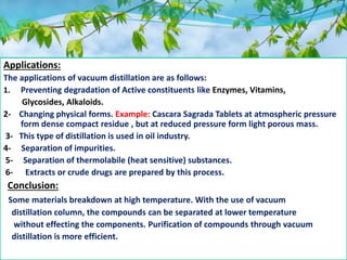 Applications:
The applications of vacuum distillation are as follows:
1. Preventing degradation of Active constituents like Enzymes, Vitamins,
Glycosides, Alkaloids.
2- Changing physical forms. Example: Cascara Sagrada Tablets at atmospheric pressure
form dense compact residue , but at reduced pressure form light porous mass.
3- This type of distillation is used in oil industry.
4- Separation of impurities.
5- Separation of thermolabile (heat sensitive) substances.
6- Extracts or crude drugs are prepared by this process.
Conclusion:
Some materials breakdown at high temperature. With the use of vacuum
distillation column, the compounds can be separated at lower temperature
without effecting the components. Purification of compounds through vacuum
distillation is more efficient.
 
