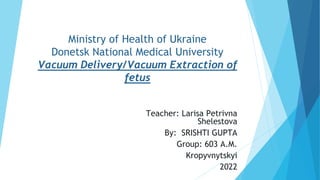 Ministry of Health of Ukraine
Donetsk National Medical University
Vacuum Delivery/Vacuum Extraction of
fetus
Teacher: Larisa Petrivna
Shelestova
By: SRISHTI GUPTA
Group: 603 A.M.
Kropyvnytskyi
2022
 