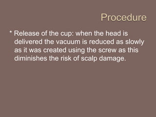 * Release of the cup: when the head is
delivered the vacuum is reduced as slowly
as it was created using the screw as this
diminishes the risk of scalp damage.
 