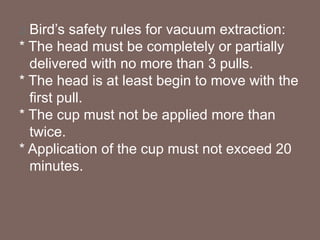 Bird’s safety rules for vacuum extraction:
* The head must be completely or partially
delivered with no more than 3 pulls.
* The head is at least begin to move with the
first pull.
* The cup must not be applied more than
twice.
* Application of the cup must not exceed 20
minutes.
 
