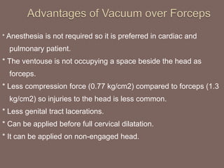 * Anesthesia is not required so it is preferred in cardiac and
pulmonary patient.
* The ventouse is not occupying a space beside the head as
forceps.
* Less compression force (0.77 kg/cm2) compared to forceps (1.3
kg/cm2) so injuries to the head is less common.
* Less genital tract lacerations.
* Can be applied before full cervical dilatation.
* It can be applied on non-engaged head.
 