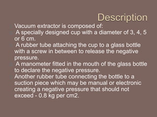 Vacuum extractor is composed of:
A specially designed cup with a diameter of 3, 4, 5
or 6 cm.
A rubber tube attaching the cup to a glass bottle
with a screw in between to release the negative
pressure.
A manometer fitted in the mouth of the glass bottle
to declare the negative pressure.
Another rubber tube connecting the bottle to a
suction piece which may be manual or electronic
creating a negative pressure that should not
exceed - 0.8 kg per cm2.
 