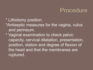 * Lithotomy position.
*Antiseptic measures for the vagina, vulva
and perineum.
* Vaginal examination to check pelvic
capacity, cervical dilatation, presentation,
position, station and degree of flexion of
the head and that the membranes are
ruptured.
 