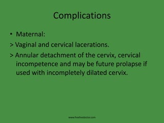 ComplicationsMaternal:> Vaginal and cervical lacerations.> Annular detachment of the cervix, cervical incompetence and may be future prolapse if used with incompletely dilated cervix.www.freelivedoctor.com