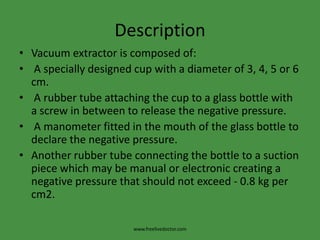 DescriptionVacuum extractor is composed of: A specially designed cup with a diameter of 3, 4, 5 or 6 cm. A rubber tube attaching the cup to a glass bottle with a screw in between to release the negative pressure. A manometer fitted in the mouth of the glass bottle to declare the negative pressure.Another rubber tube connecting the bottle to a suction piece which may be manual or electronic creating a negative pressure that should not exceed - 0.8 kg per cm2.www.freelivedoctor.com
