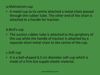 a.Malmstrom cupA metal cup to its centre attached a metal chain passed through the rubber tube. The other end of the chain is attached to a handle for traction.b.Bird’s cupThe suction rubber tube is attached to the periphery of the cup while the handle of traction is attached by a separate short metal chain to the centre of the cup.c.Soft cupIt is a bell-shaped 6.5 cm diameter soft cup which is made of a firm but supple silastic material.www.freelivedoctor.com