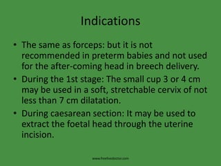 IndicationsThe same as forceps: but it is not recommended in preterm babies and not used for the after-coming head in breech delivery.During the 1st stage: The small cup 3 or 4 cm may be used in a soft, stretchable cervix of not less than 7 cm dilatation.During caesarean section: It may be used to extract the foetal head through the uterine incision.www.freelivedoctor.com