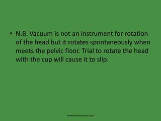 N.B. Vacuum is not an instrument for rotation of the head but it rotates spontaneously when meets the pelvic floor. Trial to rotate the head with the cup will cause it to slip.www.freelivedoctor.com