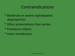 Contraindications* Moderate or severe cephalopelvic disproportion.* Other presentations than vertex.* Premature infants.* Intact membranes.www.freelivedoctor.com
