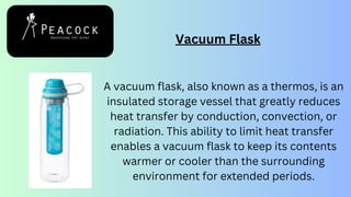 Vacuum Flask
A vacuum flask, also known as a thermos, is an
insulated storage vessel that greatly reduces
heat transfer by conduction, convection, or
radiation. This ability to limit heat transfer
enables a vacuum flask to keep its contents
warmer or cooler than the surrounding
environment for extended periods.
 